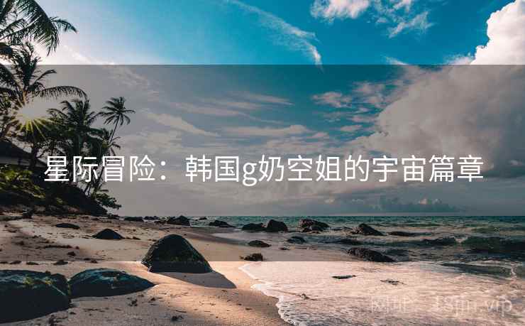 星际冒险：韩国g奶空姐的宇宙篇章