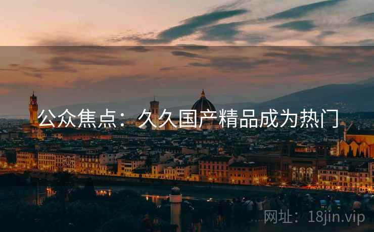 公众焦点：久久国产精品成为热门