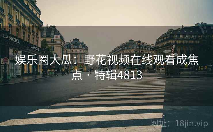 娱乐圈大瓜：野花视频在线观看成焦点 · 特辑4813