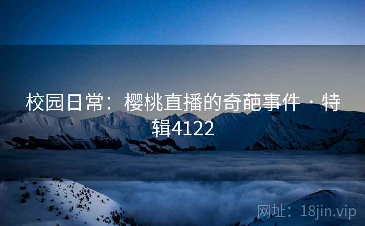 校园日常：樱桃直播的奇葩事件 · 特辑4122