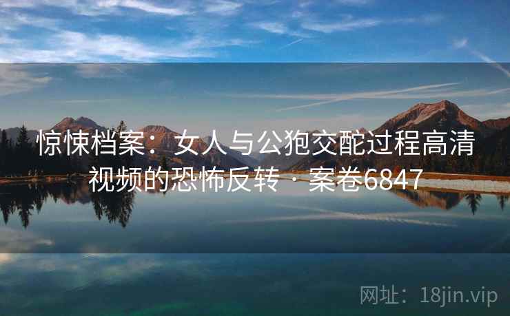惊悚档案：女人与公狍交酡过程高清视频的恐怖反转 · 案卷6847