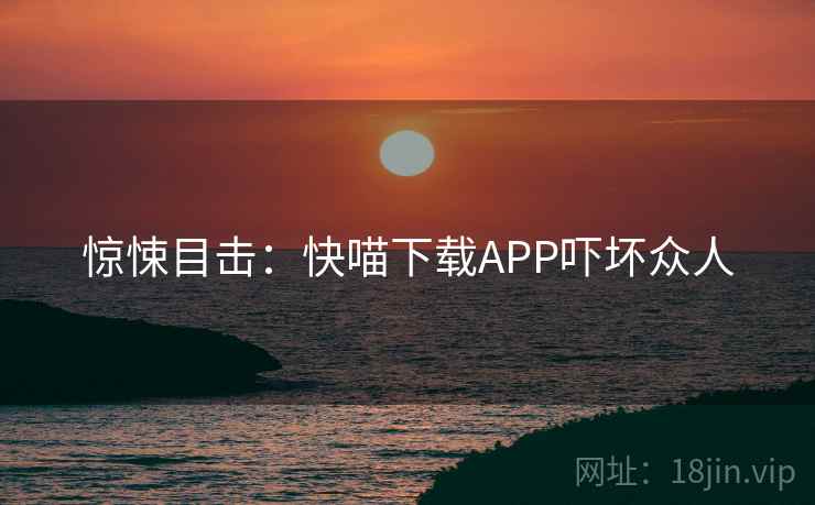 惊悚目击:快喵下载APP吓坏众人 惊悚目击:快喵下载APP吓坏众人