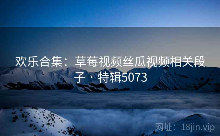 欢乐合集：草莓视频丝瓜视频相关段子 · 特辑5073