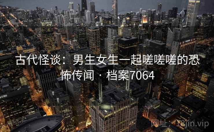 古代怪谈:男生女生一起嗟嗟嗟的恐怖传闻 · 档案7064 古代怪谈:男生女生一起嗟嗟嗟的恐怖传闻 · 档案7064