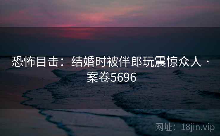 恐怖目击:结婚时被伴郎玩震惊众人 · 案卷5696 恐怖目击:结婚时被伴郎玩震惊众人 · 案卷5696