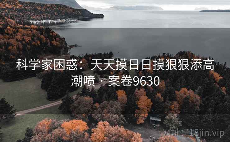 科学家困惑:天天摸日日摸狠狠添高潮喷 · 案卷9630 科学家困惑:天天摸日日摸狠狠添高潮喷 · 案卷9630