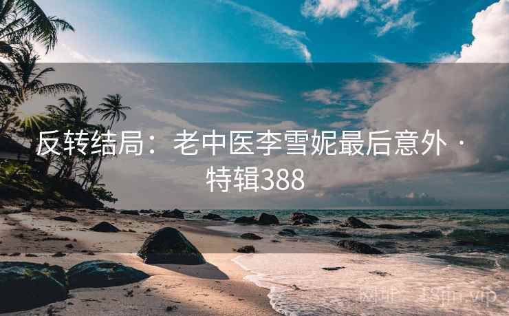 反转结局：老中医李雪妮最后意外 · 特辑388