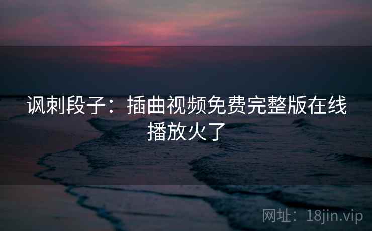 讽刺段子:插曲视频免费完整版在线播放火了 讽刺段子:插曲视频免费完整版在线播放火了